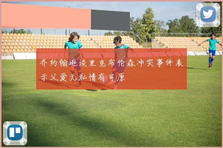乔约翰逊谈里克布伦森冲突事件表示父爱无私情有可原
