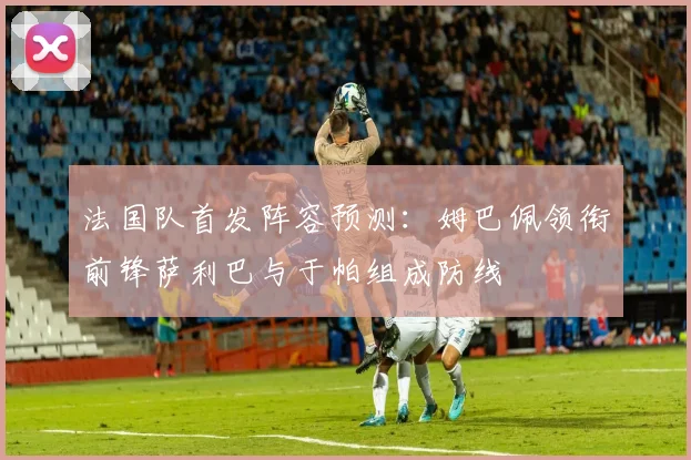法国队首发阵容预测：姆巴佩领衔前锋萨利巴与于帕组成防线