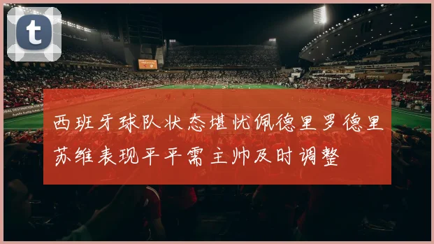 西班牙球队状态堪忧佩德里罗德里苏维表现平平需主帅及时调整