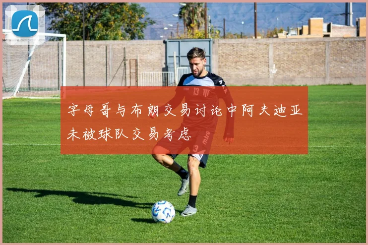字母哥与布朗交易讨论中阿夫迪亚未被球队交易考虑