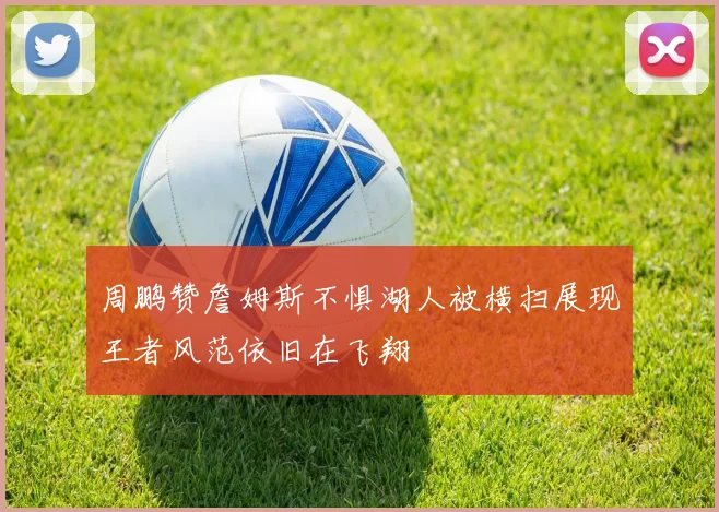 周鹏赞詹姆斯不惧湖人被横扫展现王者风范依旧在飞翔