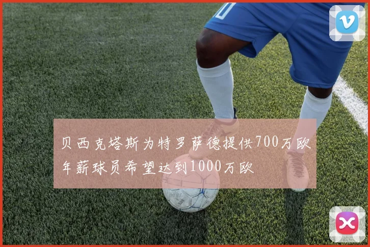 贝西克塔斯为特罗萨德提供700万欧年薪球员希望达到1000万欧