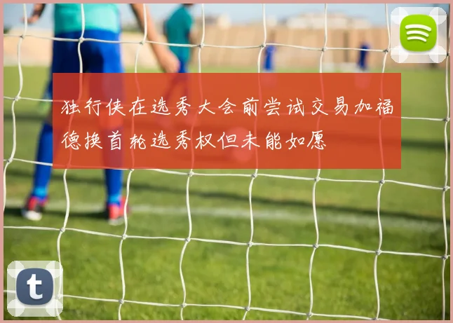 独行侠在选秀大会前尝试交易加福德换首轮选秀权但未能如愿