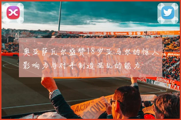 奥亚萨瓦尔盛赞18岁亚马尔的惊人影响力与对手制造混乱的能力