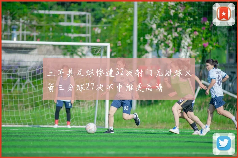土耳其足球惨遭32次射门无进球火箭三分球27次不中谁更离谱