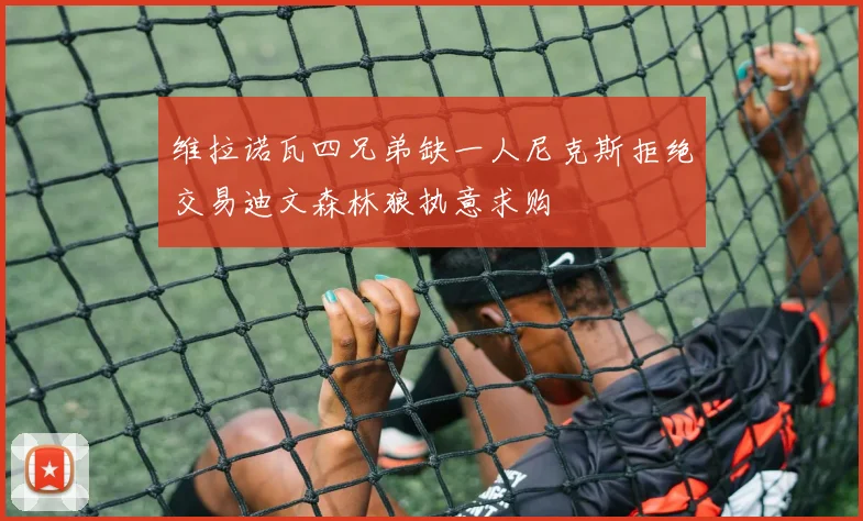 维拉诺瓦四兄弟缺一人尼克斯拒绝交易迪文森林狼执意求购