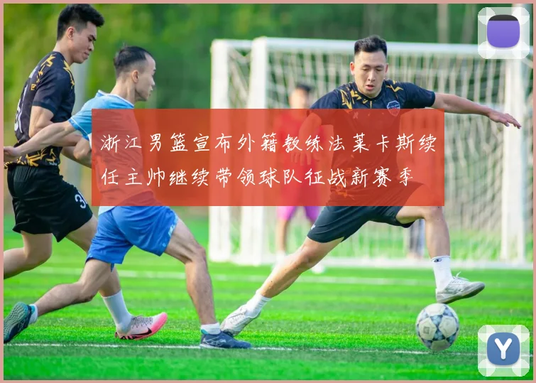 浙江男篮宣布外籍教练法莱卡斯续任主帅继续带领球队征战新赛季