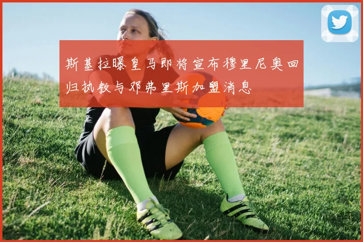 斯基拉曝皇马即将宣布穆里尼奥回归执教与邓弗里斯加盟消息