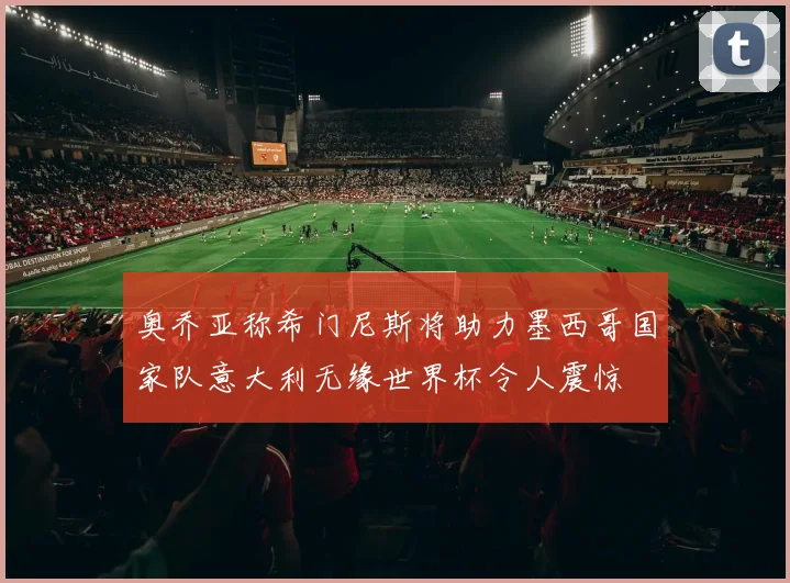 奥乔亚称希门尼斯将助力墨西哥国家队意大利无缘世界杯令人震惊