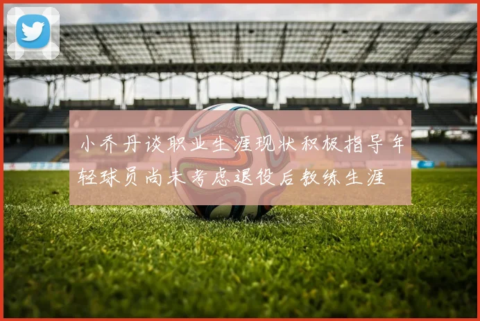 小乔丹谈职业生涯现状积极指导年轻球员尚未考虑退役后教练生涯