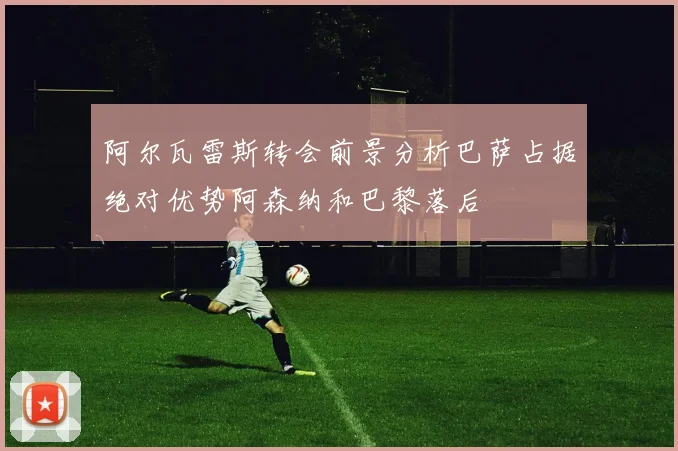 阿尔瓦雷斯转会前景分析巴萨占据绝对优势阿森纳和巴黎落后