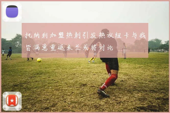 托纳利加盟热刺引发热议纽卡与我皆满意重返米兰或将讨论