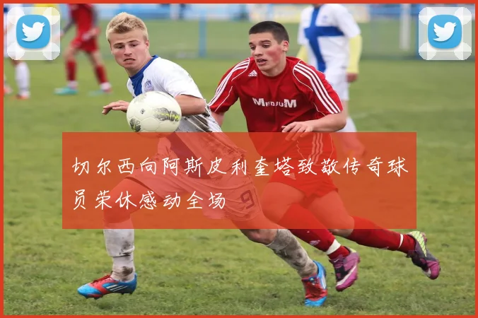 切尔西向阿斯皮利奎塔致敬传奇球员荣休感动全场