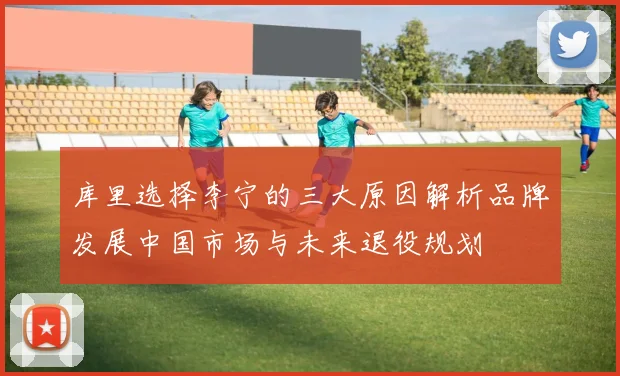 库里选择李宁的三大原因解析品牌发展中国市场与未来退役规划