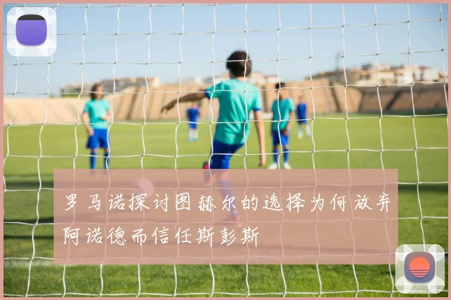罗马诺探讨图赫尔的选择为何放弃阿诺德而信任斯彭斯