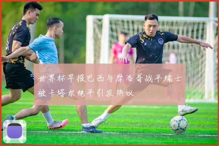 世界杯早报巴西与摩洛哥战平瑞士被卡塔尔绝平引发热议
